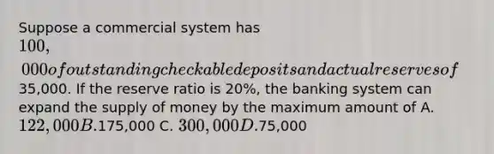 Suppose a commercial system has 100,000 of outstanding checkable deposits and actual reserves of35,000. If the reserve ratio is 20%, the banking system can expand the <a href='https://www.questionai.com/knowledge/kUIOOoB75i-supply-of-money' class='anchor-knowledge'>supply of money</a> by the maximum amount of A. 122,000 B.175,000 C. 300,000 D.75,000