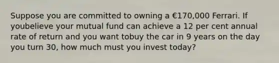 Suppose you are committed to owning a €170,000 Ferrari. If youbelieve your mutual fund can achieve a 12 per cent annual rate of return and you want tobuy the car in 9 years on the day you turn 30, how much must you invest today?