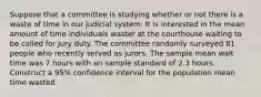 Suppose that a committee is studying whether or not there is a waste of time in our judicial system. It is interested in the mean amount of time individuals waster at the courthouse waiting to be called for jury duty. The committee randomly surveyed 81 people who recently served as jurors. The sample mean wait time was 7 hours with an sample standard of 2.3 hours. Construct a 95% confidence interval for the population mean time wasted