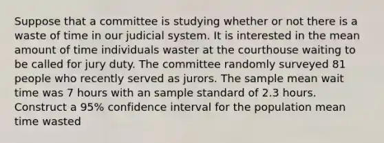 Suppose that a committee is studying whether or not there is a waste of time in our judicial system. It is interested in the mean amount of time individuals waster at the courthouse waiting to be called for jury duty. The committee randomly surveyed 81 people who recently served as jurors. The sample mean wait time was 7 hours with an sample standard of 2.3 hours. Construct a 95% confidence interval for the population mean time wasted