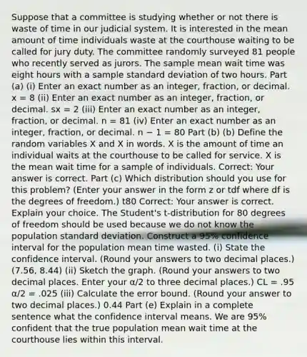 Suppose that a committee is studying whether or not there is waste of time in our judicial system. It is interested in the mean amount of time individuals waste at the courthouse waiting to be called for jury duty. The committee randomly surveyed 81 people who recently served as jurors. The sample mean wait time was eight hours with a sample standard deviation of two hours. Part (a) (i) Enter an exact number as an integer, fraction, or decimal. x = 8 (ii) Enter an exact number as an integer, fraction, or decimal. sx = 2 (iii) Enter an exact number as an integer, fraction, or decimal. n = 81 (iv) Enter an exact number as an integer, fraction, or decimal. n − 1 = 80 Part (b) (b) Define the random variables X and X in words. X is the amount of time an individual waits at the courthouse to be called for service. X is the mean wait time for a sample of individuals. Correct: Your answer is correct. Part (c) Which distribution should you use for this problem? (Enter your answer in the form z or tdf where df is the degrees of freedom.) t80​ Correct: Your answer is correct. Explain your choice. The Student's t-distribution for 80 degrees of freedom should be used because we do not know the population standard deviation. Construct a 95% confidence interval for the population mean time wasted. (i) State the confidence interval. (Round your answers to two decimal places.) (7.56, 8.44) (ii) Sketch the graph. (Round your answers to two decimal places. Enter your α/2 to three decimal places.) CL = .95 α/2 = .025 (iii) Calculate the error bound. (Round your answer to two decimal places.) 0.44 Part (e) Explain in a complete sentence what the confidence interval means. We are 95% confident that the true population mean wait time at the courthouse lies within this interval.