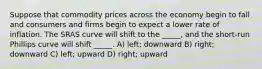 Suppose that commodity prices across the economy begin to fall and consumers and firms begin to expect a lower rate of inflation. The SRAS curve will shift to the _____, and the short-run Phillips curve will shift _____. A) left; downward B) right; downward C) left; upward D) right; upward