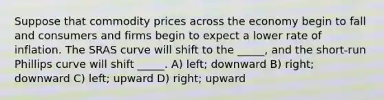 Suppose that commodity prices across the economy begin to fall and consumers and firms begin to expect a lower rate of inflation. The SRAS curve will shift to the _____, and the short-run Phillips curve will shift _____. A) left; downward B) right; downward C) left; upward D) right; upward