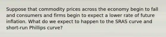 Suppose that commodity prices across the economy begin to fall and consumers and firms begin to expect a lower rate of future inflation. What do we expect to happen to the SRAS curve and short-run Phillips curve?