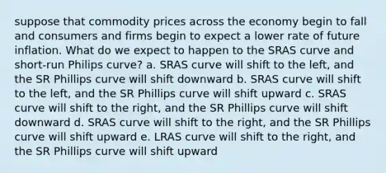 suppose that commodity prices across the economy begin to fall and consumers and firms begin to expect a lower rate of future inflation. What do we expect to happen to the SRAS curve and short-run Philips curve? a. SRAS curve will shift to the left, and the SR Phillips curve will shift downward b. SRAS curve will shift to the left, and the SR Phillips curve will shift upward c. SRAS curve will shift to the right, and the SR Phillips curve will shift downward d. SRAS curve will shift to the right, and the SR Phillips curve will shift upward e. LRAS curve will shift to the right, and the SR Phillips curve will shift upward