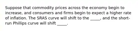 Suppose that commodity prices across the economy begin to increase, and consumers and firms begin to expect a higher rate of inflation. The SRAS curve will shift to the _____, and the short-run Phillips curve will shift _____.