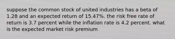 suppose the common stock of united industries has a beta of 1.28 and an expected return of 15.47%. the risk free rate of return is 3.7 percent while the inflation rate is 4.2 percent. what is the expected market risk premium