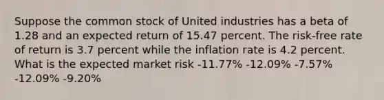 Suppose the common stock of United industries has a beta of 1.28 and an expected return of 15.47 percent. The risk-free rate of return is 3.7 percent while the inflation rate is 4.2 percent. What is the expected market risk -11.77% -12.09% -7.57% -12.09% -9.20%