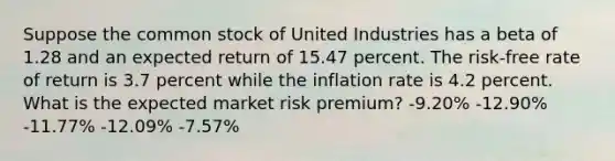 Suppose the common stock of United Industries has a beta of 1.28 and an expected return of 15.47 percent. The risk-free rate of return is 3.7 percent while the inflation rate is 4.2 percent. What is the expected market risk premium? -9.20% -12.90% -11.77% -12.09% -7.57%