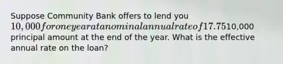 Suppose Community Bank offers to lend you 10,000 for one year at a nominal annual rate of 17.75%, but you must make interest payments at the end of each quarter and then pay off the10,000 principal amount at the end of the year. What is the effective annual rate on the loan?