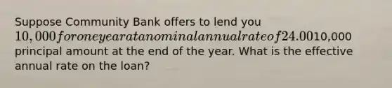 Suppose Community Bank offers to lend you 10,000 for one year at a nominal annual rate of 24.00%, but you must make interest payments at the end of each quarter and then pay off the10,000 principal amount at the end of the year. What is the effective annual rate on the loan?