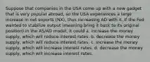 Suppose that companies in the USA come up with a new gadget that is very populat abroad, so the USA experiences a large increase in net exports (NX), thus increasing AD with it. If the Fed wanted to stabilize output (meaning bring it back to its original position) in the AS/AD model, it could a. increase the money supply, which will reduce interest rates. b. decrease the money supply, which will reduce interest rates. c. increase the money supply, which will increase interest rates. d. decrease the money supply, which will increase interest rates.