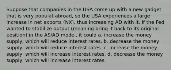 Suppose that companies in the USA come up with a new gadget that is very populat abroad, so the USA experiences a large increase in net exports (NX), thus increasing AD with it. If the Fed wanted to stabilize output (meaning bring it back to its original position) in the AS/AD model, it could a. increase the money supply, which will reduce interest rates. b. decrease the money supply, which will reduce interest rates. c. increase the money supply, which will increase interest rates. d. decrease the money supply, which will increase interest rates.