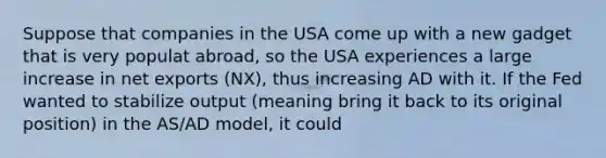 Suppose that companies in the USA come up with a new gadget that is very populat abroad, so the USA experiences a large increase in net exports (NX), thus increasing AD with it. If the Fed wanted to stabilize output (meaning bring it back to its original position) in the AS/AD model, it could