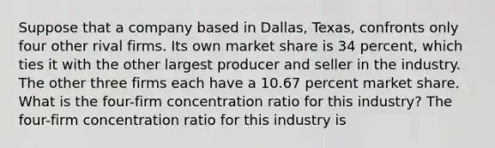 Suppose that a company based in​ Dallas, Texas, confronts only four other rival firms. Its own market share is 34 ​percent, which ties it with the other largest producer and seller in the industry. The other three firms each have a 10.67 percent market share. What is the​ four-firm concentration ratio for this​ industry? The​ four-firm concentration ratio for this industry is