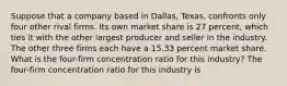 Suppose that a company based in​ Dallas, Texas, confronts only four other rival firms. Its own market share is 27 ​percent, which ties it with the other largest producer and seller in the industry. The other three firms each have a 15.33 percent market share. What is the​ four-firm concentration ratio for this​ industry? The​ four-firm concentration ratio for this industry is