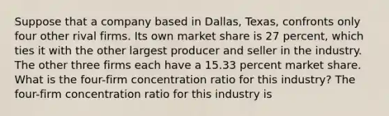 Suppose that a company based in​ Dallas, Texas, confronts only four other rival firms. Its own market share is 27 ​percent, which ties it with the other largest producer and seller in the industry. The other three firms each have a 15.33 percent market share. What is the​ four-firm concentration ratio for this​ industry? The​ four-firm concentration ratio for this industry is