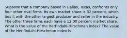 Suppose that a company based in​ Dallas, Texas, confronts only four other rival firms. Its own market share is 32 percent, which ties it with the other largest producer and seller in the industry. The other three firms each have a 12.00 percent market share. What is the value of the​ Herfindahl-Hirschman index? The value of the Henfindahl-Hirschman index is