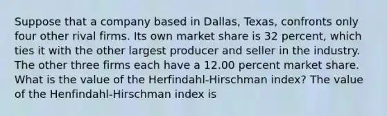 Suppose that a company based in​ Dallas, Texas, confronts only four other rival firms. Its own market share is 32 percent, which ties it with the other largest producer and seller in the industry. The other three firms each have a 12.00 percent market share. What is the value of the​ Herfindahl-Hirschman index? The value of the Henfindahl-Hirschman index is