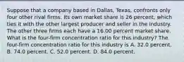 Suppose that a company based in​ Dallas, Texas, confronts only four other rival firms. Its own market share is 26 ​percent, which ties it with the other largest producer and seller in the industry. The other three firms each have a 16.00 percent market share. What is the​ four-firm concentration ratio for this​ industry? The​ four-firm concentration ratio for this industry is A. 32.0 percent. B. 74.0 percent. C. 52.0 percent. D. 84.0 percent.