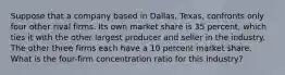 Suppose that a company based in Dallas, Texas, confronts only four other rival firms. Its own market share is 35 percent, which ties it with the other largest producer and seller in the industry. The other three firms each have a 10 percent market share. What is the four-firm concentration ratio for this industry?