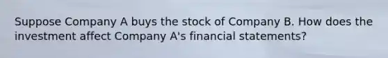 Suppose Company A buys the stock of Company B. How does the investment affect Company A's financial statements?