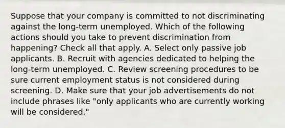 Suppose that your company is committed to not discriminating against the long-term unemployed. Which of the following actions should you take to prevent discrimination from happening? Check all that apply. A. Select only passive job applicants. B. Recruit with agencies dedicated to helping the long-term unemployed. C. Review screening procedures to be sure current employment status is not considered during screening. D. Make sure that your job advertisements do not include phrases like "only applicants who are currently working will be considered."