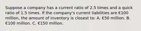 Suppose a company has a current ratio of 2.5 times and a quick ratio of 1.5 times. If the company's current liabilities are €100 million, the amount of inventory is closest to: A. €50 million. B. €100 million. C. €150 million.