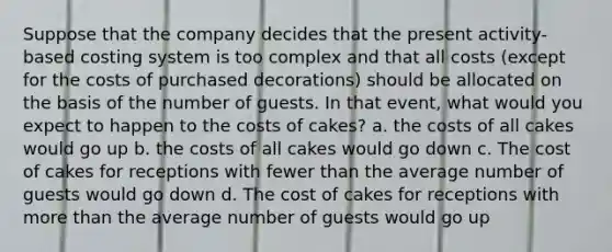 Suppose that the company decides that the present activity-based costing system is too complex and that all costs (except for the costs of purchased decorations) should be allocated on the basis of the number of guests. In that event, what would you expect to happen to the costs of cakes? a. the costs of all cakes would go up b. the costs of all cakes would go down c. The cost of cakes for receptions with fewer than the average number of guests would go down d. The cost of cakes for receptions with more than the average number of guests would go up