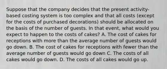 Suppose that the company decides that the present activity-based costing system is too complex and that all costs (except for the costs of purchased decorations) should be allocated on the basis of the number of guests. In that event, what would you expect to happen to the costs of cakes? A. The cost of cakes for receptions with more than the average number of guests would go down. B. The cost of cakes for receptions with fewer than the average number of guests would go down C. The costs of all cakes would go down. D. The costs of all cakes would go up.