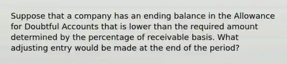 Suppose that a company has an ending balance in the Allowance for Doubtful Accounts that is lower than the required amount determined by the percentage of receivable basis. What adjusting entry would be made at the end of the period?