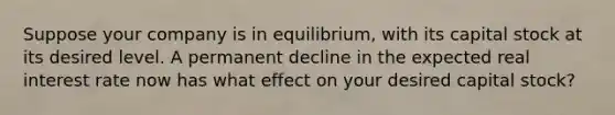 Suppose your company is in equilibrium, with its capital stock at its desired level. A permanent decline in the expected real interest rate now has what effect on your desired capital stock?