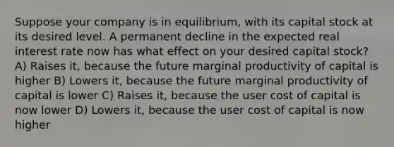 Suppose your company is in equilibrium, with its capital stock at its desired level. A permanent decline in the expected real interest rate now has what effect on your desired capital stock? A) Raises it, because the future marginal productivity of capital is higher B) Lowers it, because the future marginal productivity of capital is lower C) Raises it, because the user cost of capital is now lower D) Lowers it, because the user cost of capital is now higher