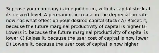 Suppose your company is in equilibrium, with its capital stock at its desired level. A permanent increase in the depreciation rate now has what effect on your desired capital stock? A) Raises it, because the future marginal productivity of capital is higher B) Lowers it, because the future marginal productivity of capital is lower C) Raises it, because the user cost of capital is now lower D) Lowers it, because the user cost of capital is now higher