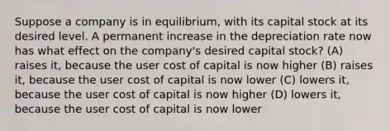 Suppose a company is in equilibrium, with its capital stock at its desired level. A permanent increase in the depreciation rate now has what effect on the company's desired capital stock? (A) raises it, because the user cost of capital is now higher (B) raises it, because the user cost of capital is now lower (C) lowers it, because the user cost of capital is now higher (D) lowers it, because the user cost of capital is now lower