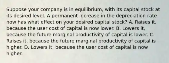 Suppose your company is in equilibrium, with its capital stock at its desired level. A permanent increase in the depreciation rate now has what effect on your desired capital stock? A. Raises it, because the user cost of capital is now lower. B. Lowers it, because the future marginal productivity of capital is lower. C. Raises it, because the future marginal productivity of capital is higher. D. Lowers it, because the user cost of capital is now higher.