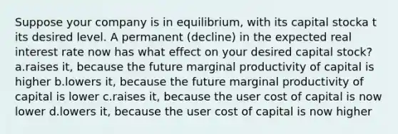 Suppose your company is in equilibrium, with its capital stocka t its desired level. A permanent (decline) in the expected real interest rate now has what effect on your desired capital stock? a.raises it, because the future marginal productivity of capital is higher b.lowers it, because the future marginal productivity of capital is lower c.raises it, because the user cost of capital is now lower d.lowers it, because the user cost of capital is now higher