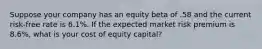 Suppose your company has an equity beta of .58 and the current risk-free rate is 6.1%. If the expected market risk premium is 8.6%, what is your cost of equity capital?