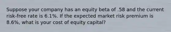 Suppose your company has an equity beta of .58 and the current risk-free rate is 6.1%. If the expected market risk premium is 8.6%, what is your cost of equity capital?