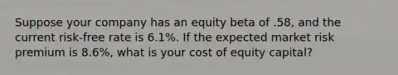 Suppose your company has an equity beta of .58, and the current risk-free rate is 6.1%. If the expected market risk premium is 8.6%, what is your cost of equity capital?