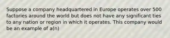 Suppose a company headquartered in Europe operates over 500 factories around the world but does not have any significant ties to any nation or region in which it operates. This company would be an example of a(n)