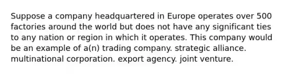 Suppose a company headquartered in Europe operates over 500 factories around the world but does not have any significant ties to any nation or region in which it operates. This company would be an example of a(n) trading company. strategic alliance. multinational corporation. export agency. joint venture.