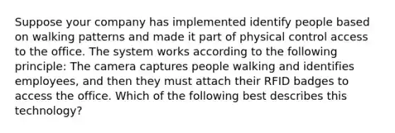 Suppose your company has implemented identify people based on walking patterns and made it part of physical control access to the office. The system works according to the following principle: The camera captures people walking and identifies employees, and then they must attach their RFID badges to access the office. Which of the following best describes this technology?