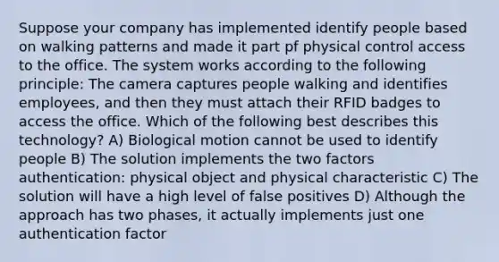 Suppose your company has implemented identify people based on walking patterns and made it part pf physical control access to the office. The system works according to the following principle: The camera captures people walking and identifies employees, and then they must attach their RFID badges to access the office. Which of the following best describes this technology? A) Biological motion cannot be used to identify people B) The solution implements the two factors authentication: physical object and physical characteristic C) The solution will have a high level of false positives D) Although the approach has two phases, it actually implements just one authentication factor