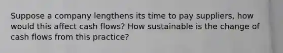 Suppose a company lengthens its time to pay suppliers, how would this affect cash flows? How sustainable is the change of cash flows from this practice?