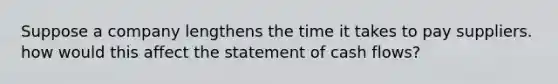 Suppose a company lengthens the time it takes to pay suppliers. how would this affect the statement of cash flows?