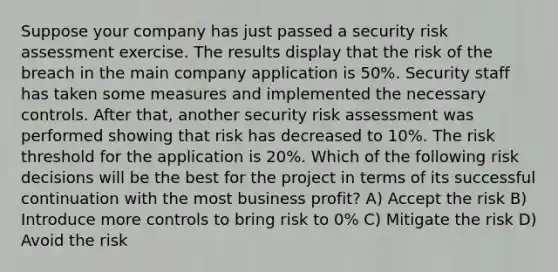 Suppose your company has just passed a security risk assessment exercise. The results display that the risk of the breach in the main company application is 50%. Security staff has taken some measures and implemented the necessary controls. After that, another security risk assessment was performed showing that risk has decreased to 10%. The risk threshold for the application is 20%. Which of the following risk decisions will be the best for the project in terms of its successful continuation with the most business profit? A) Accept the risk B) Introduce more controls to bring risk to 0% C) Mitigate the risk D) Avoid the risk