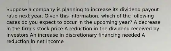 Suppose a company is planning to increase its dividend payout ratio next year. Given this information, which of the following cases do you expect to occur in the upcoming year? A decrease in the firm's stock price A reduction in the dividend received by investors An increase in discretionary financing needed A reduction in net income