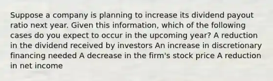 Suppose a company is planning to increase its dividend payout ratio next year. Given this information, which of the following cases do you expect to occur in the upcoming year? A reduction in the dividend received by investors An increase in discretionary financing needed A decrease in the firm's stock price A reduction in net income