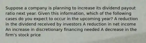 Suppose a company is planning to increase its dividend payout ratio next year. Given this information, which of the following cases do you expect to occur in the upcoming year? A reduction in the dividend received by investors A reduction in net income An increase in discretionary financing needed A decrease in the firm's stock price